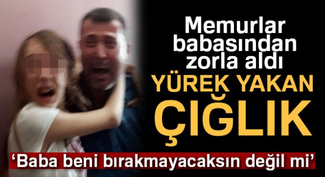‘Zorla' babasından alınan minik Yağmur'un gözyaşları yürekleri dağladı